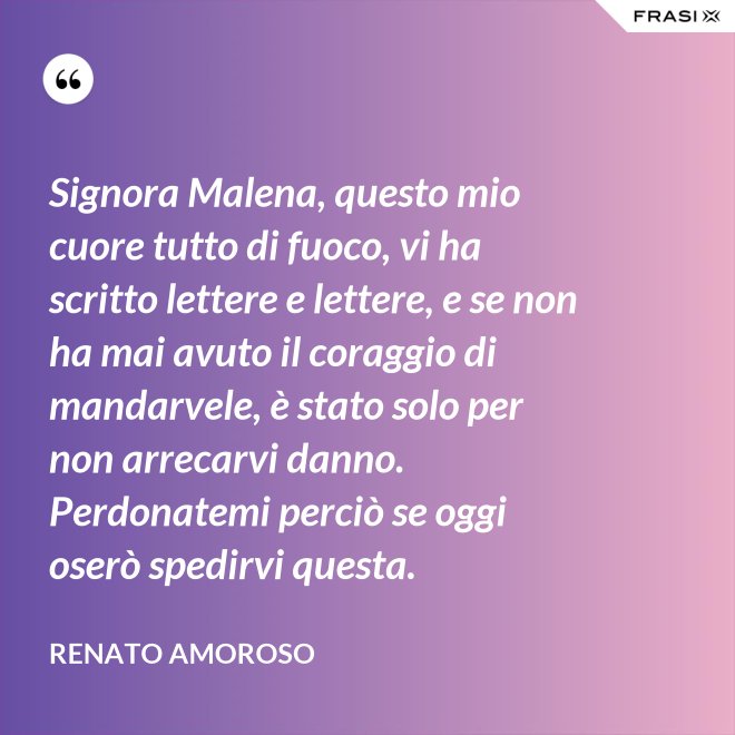 Signora Malena, questo mio cuore tutto di fuoco, vi ha scritto lettere e lettere, e se non ha mai avuto il coraggio di mandarvele, è stato solo per non arrecarvi danno. Perdonatemi perciò se oggi oserò spedirvi questa. - Renato Amoroso