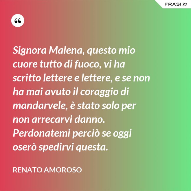 Signora Malena, questo mio cuore tutto di fuoco, vi ha scritto lettere e lettere, e se non ha mai avuto il coraggio di mandarvele, è stato solo per non arrecarvi danno. Perdonatemi perciò se oggi oserò spedirvi questa. - Renato Amoroso