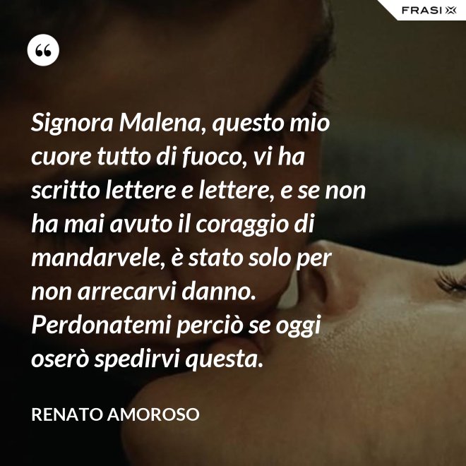Signora Malena, questo mio cuore tutto di fuoco, vi ha scritto lettere e lettere, e se non ha mai avuto il coraggio di mandarvele, è stato solo per non arrecarvi danno. Perdonatemi perciò se oggi oserò spedirvi questa. - Renato Amoroso