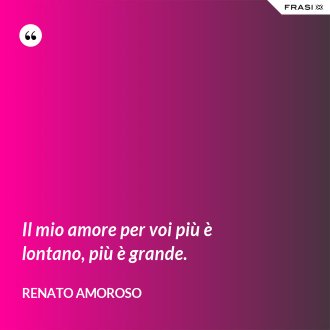 Il mio amore per voi più è lontano, più è grande. - Renato Amoroso
