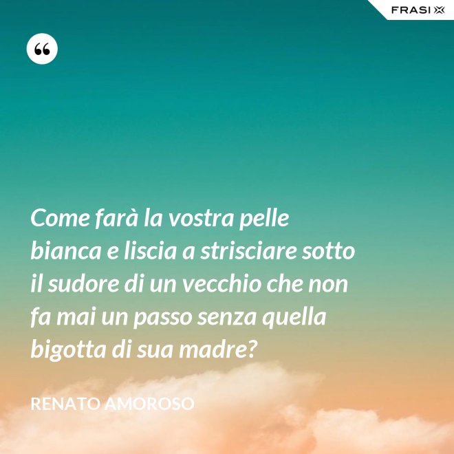 Come farà la vostra pelle bianca e liscia a strisciare sotto il sudore di un vecchio che non fa mai un passo senza quella bigotta di sua madre? - Renato Amoroso