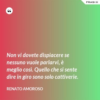 Non vi dovete dispiacere se nessuno vuole parlarvi, è meglio così. Quello che si sente dire in giro sono solo cattiverie. - Renato Amoroso