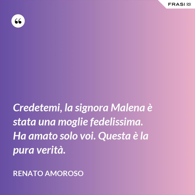 Credetemi, la signora Malena è stata una moglie fedelissima. Ha amato solo voi. Questa è la pura verità. - Renato Amoroso