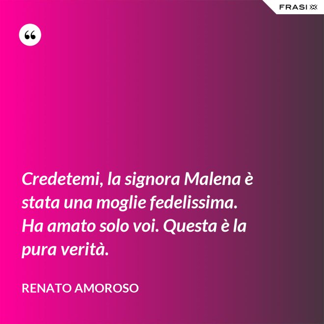 Credetemi, la signora Malena è stata una moglie fedelissima. Ha amato solo voi. Questa è la pura verità. - Renato Amoroso