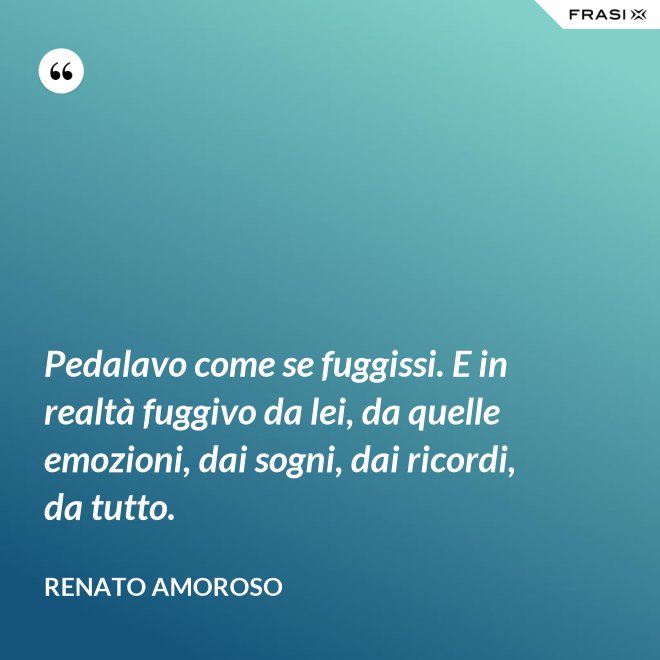 Pedalavo come se fuggissi. E in realtà fuggivo da lei, da quelle emozioni, dai sogni, dai ricordi, da tutto. - Renato Amoroso