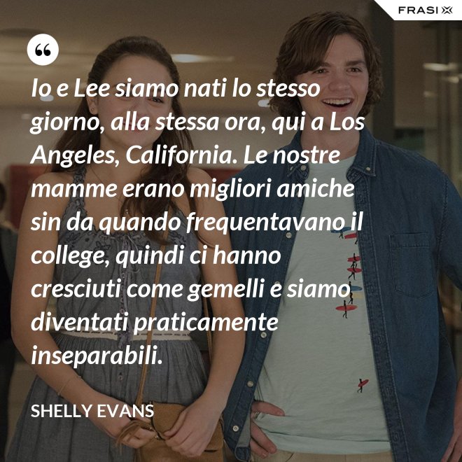 Io e Lee siamo nati lo stesso giorno, alla stessa ora, qui a Los Angeles, California. Le nostre mamme erano migliori amiche sin da quando frequentavano il college, quindi ci hanno cresciuti come gemelli e siamo diventati praticamente inseparabili. - Shelly Evans
