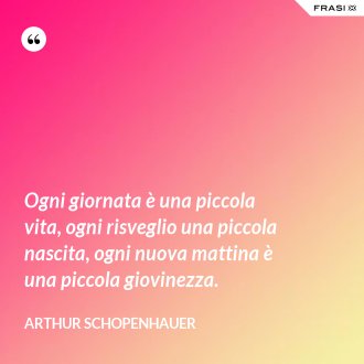 Ogni giornata è una piccola vita, ogni risveglio una piccola nascita, ogni nuova mattina è una piccola giovinezza. - Arthur Schopenhauer