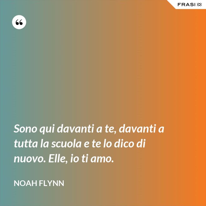 Sono qui davanti a te, davanti a tutta la scuola e te lo dico di nuovo. Elle, io ti amo. - Noah Flynn