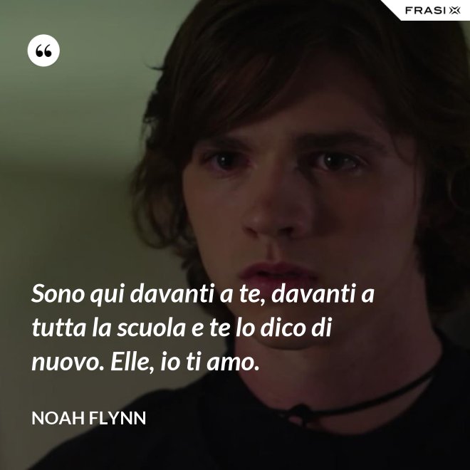 Sono qui davanti a te, davanti a tutta la scuola e te lo dico di nuovo. Elle, io ti amo. - Noah Flynn