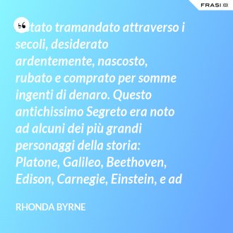 È stato tramandato attraverso i secoli, desiderato ardentemente, nascosto, rubato e comprato per somme ingenti di denaro. Questo antichissimo Segreto era noto ad alcuni dei più grandi personaggi della storia: Platone, Galileo, Beethoven, Edison, Carnegie, Einstein, e ad altri inventori, teologi, scienziati e filosofi. Ora il Segreto sta per essere rivelato al mondo. - Rhonda Byrne