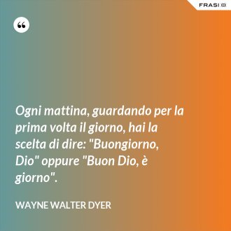 Ogni mattina, guardando per la prima volta il giorno, hai la scelta di dire: "Buongiorno, Dio" oppure "Buon Dio, è giorno". - Wayne Walter Dyer