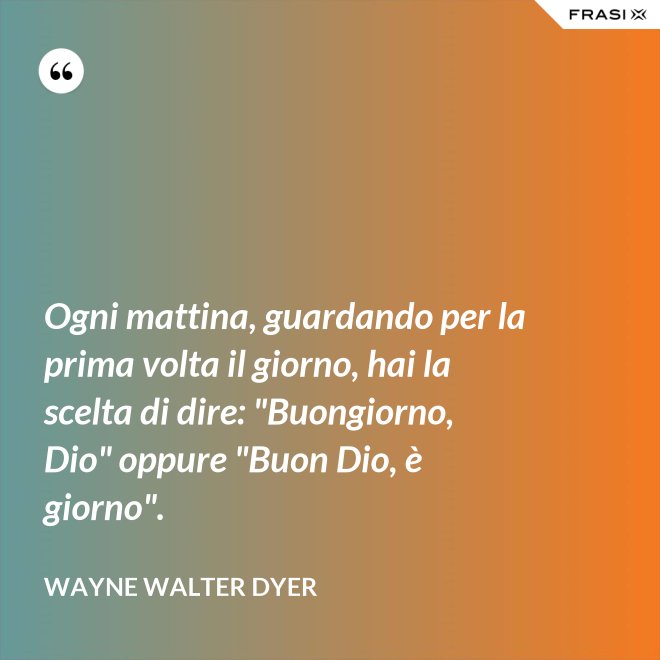 Ogni mattina, guardando per la prima volta il giorno, hai la scelta di dire: "Buongiorno, Dio" oppure "Buon Dio, è giorno". - Wayne Walter Dyer