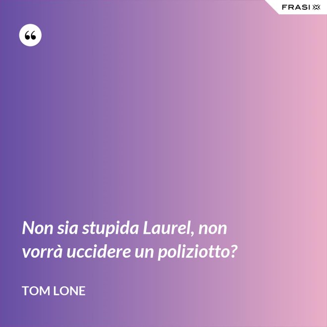 Non sia stupida Laurel, non vorrà uccidere un poliziotto? - Tom Lone