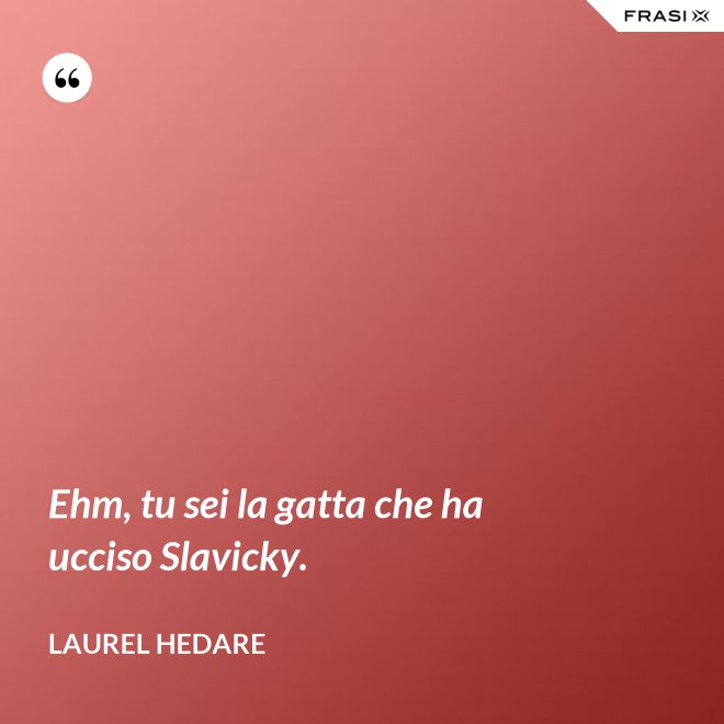 Ehm, tu sei la gatta che ha ucciso Slavicky. - Laurel Hedare