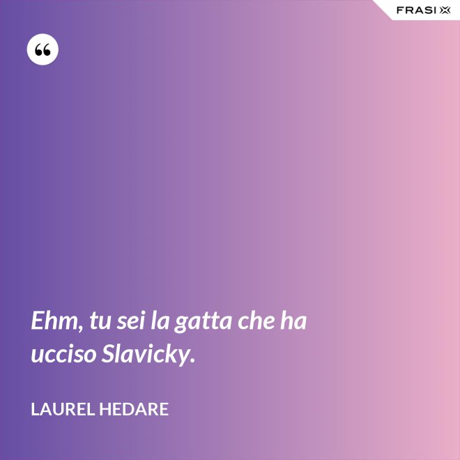Ehm, tu sei la gatta che ha ucciso Slavicky. - Laurel Hedare