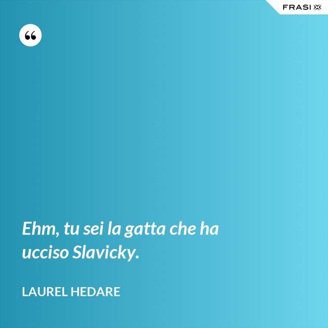 Ehm, tu sei la gatta che ha ucciso Slavicky. - Laurel Hedare