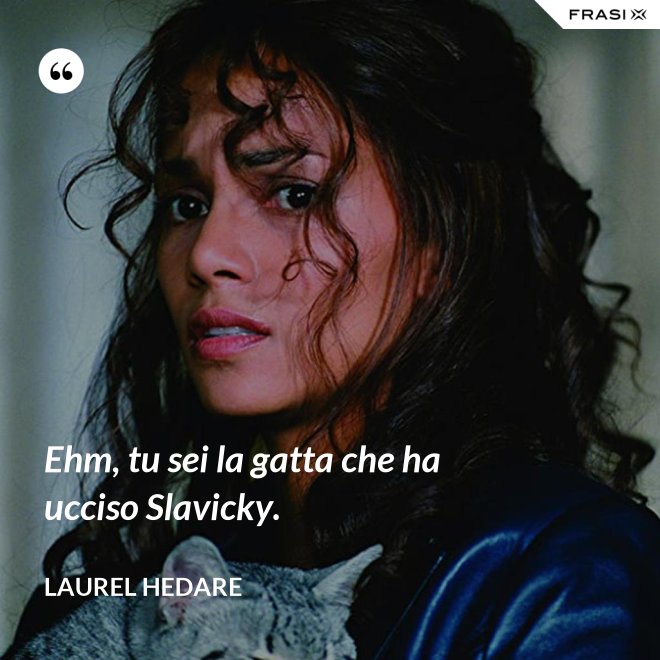 Ehm, tu sei la gatta che ha ucciso Slavicky. - Laurel Hedare
