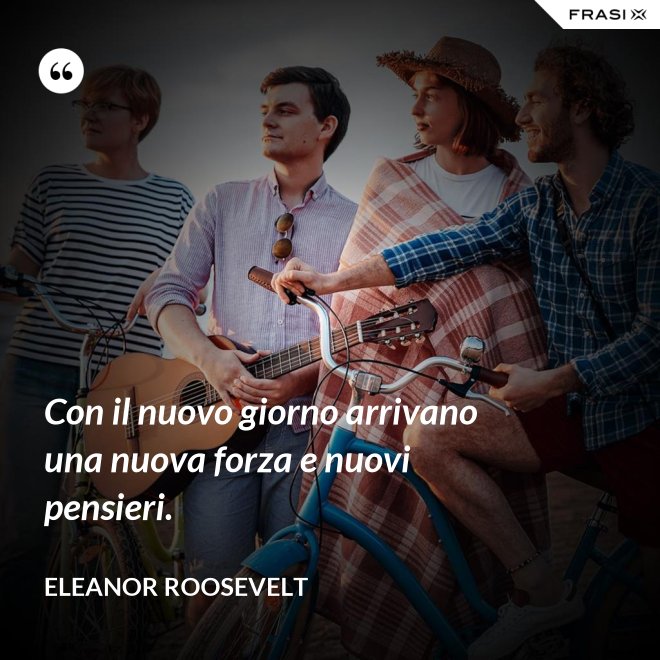 Con il nuovo giorno arrivano una nuova forza e nuovi pensieri. - Eleanor Roosevelt