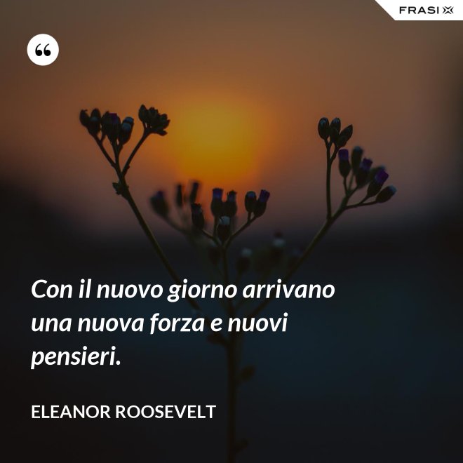 Con il nuovo giorno arrivano una nuova forza e nuovi pensieri. - Eleanor Roosevelt