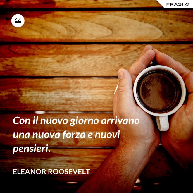Con il nuovo giorno arrivano una nuova forza e nuovi pensieri. - Eleanor Roosevelt
