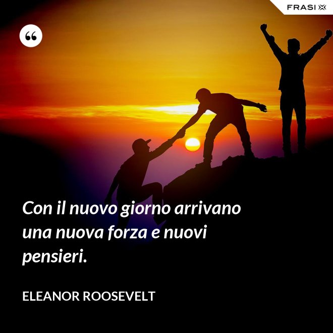 Con il nuovo giorno arrivano una nuova forza e nuovi pensieri. - Eleanor Roosevelt