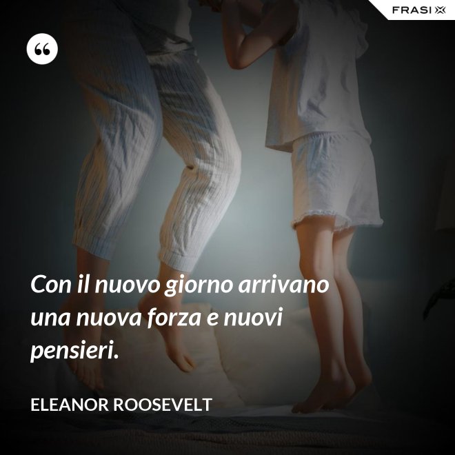 Con il nuovo giorno arrivano una nuova forza e nuovi pensieri. - Eleanor Roosevelt