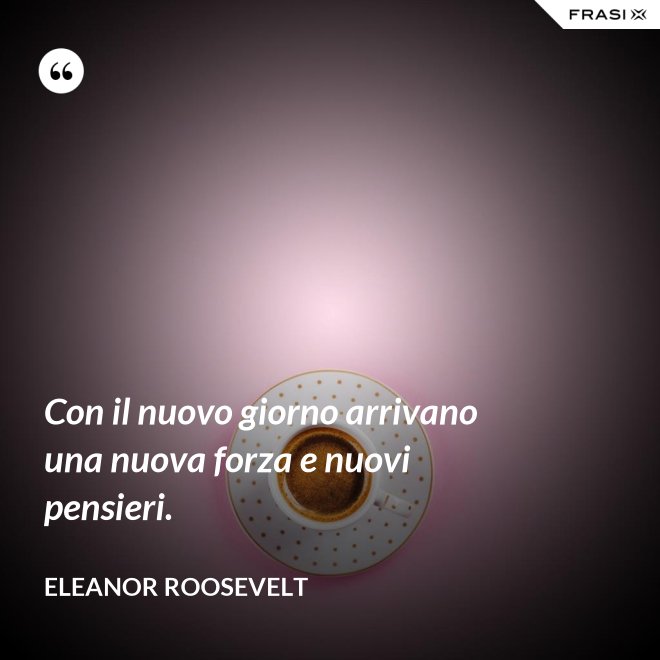 Con il nuovo giorno arrivano una nuova forza e nuovi pensieri. - Eleanor Roosevelt