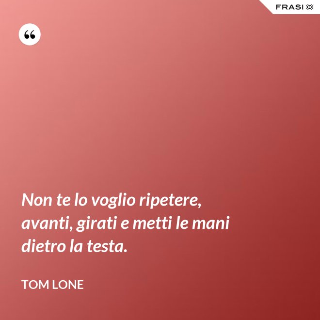 Non te lo voglio ripetere, avanti, girati e metti le mani dietro la testa. - Tom Lone