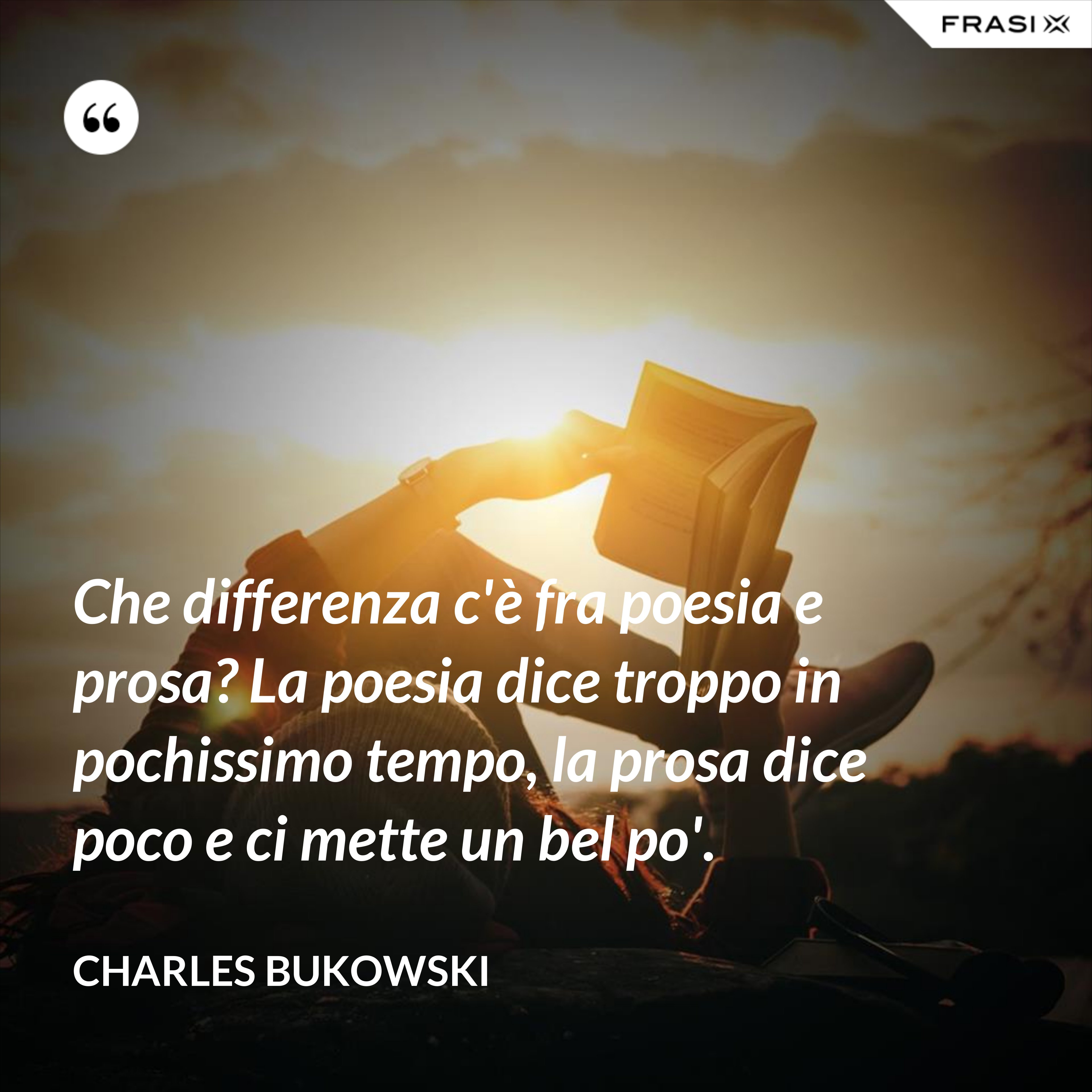 Che differenza c'è fra poesia e prosa? La poesia dice troppo in pochissimo tempo, la prosa dice poco e ci mette un bel po'. - Charles Bukowski