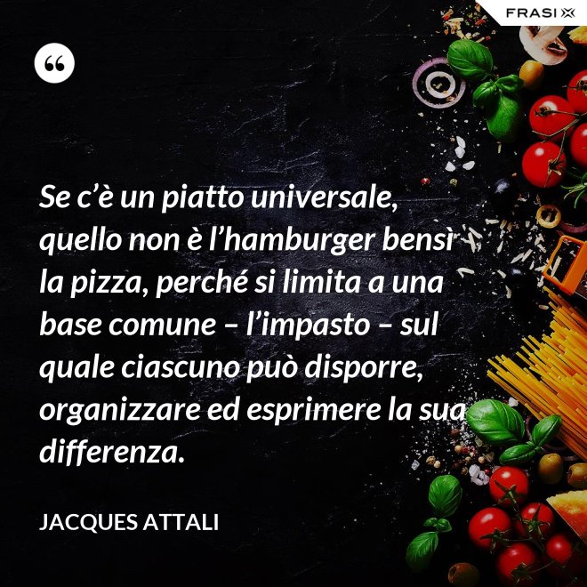 Se c’è un piatto universale, quello non è l’hamburger bensì la pizza, perché si limita a una base comune – l’impasto – sul quale ciascuno può disporre, organizzare ed esprimere la sua differenza. - Jacques Attali
