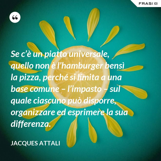 Se c’è un piatto universale, quello non è l’hamburger bensì la pizza, perché si limita a una base comune – l’impasto – sul quale ciascuno può disporre, organizzare ed esprimere la sua differenza. - Jacques Attali