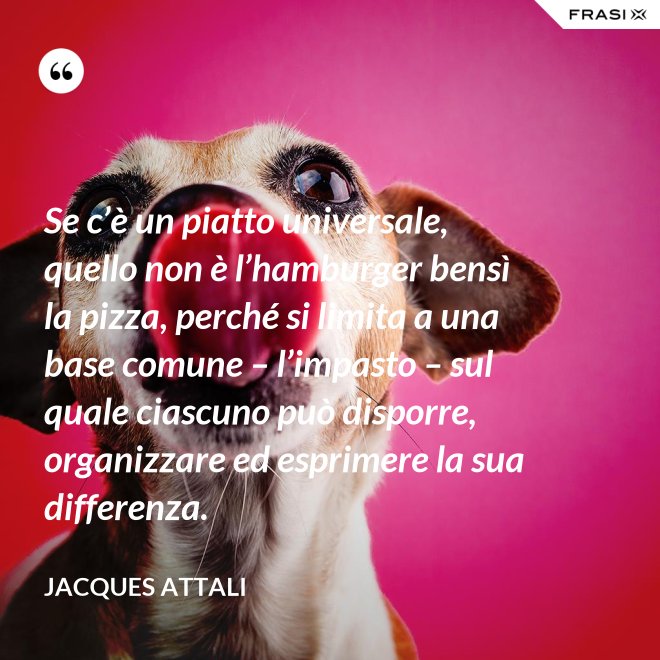 Se c’è un piatto universale, quello non è l’hamburger bensì la pizza, perché si limita a una base comune – l’impasto – sul quale ciascuno può disporre, organizzare ed esprimere la sua differenza. - Jacques Attali
