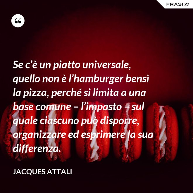 Se c’è un piatto universale, quello non è l’hamburger bensì la pizza, perché si limita a una base comune – l’impasto – sul quale ciascuno può disporre, organizzare ed esprimere la sua differenza. - Jacques Attali