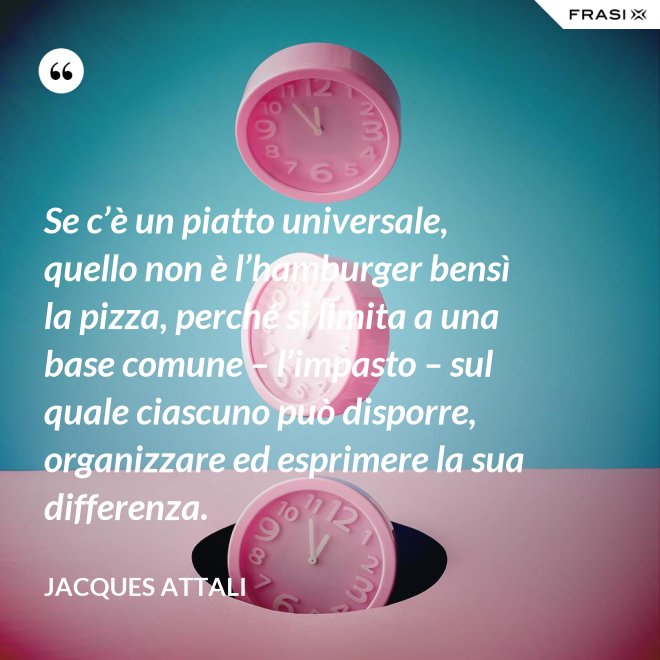 Se c’è un piatto universale, quello non è l’hamburger bensì la pizza, perché si limita a una base comune – l’impasto – sul quale ciascuno può disporre, organizzare ed esprimere la sua differenza. - Jacques Attali