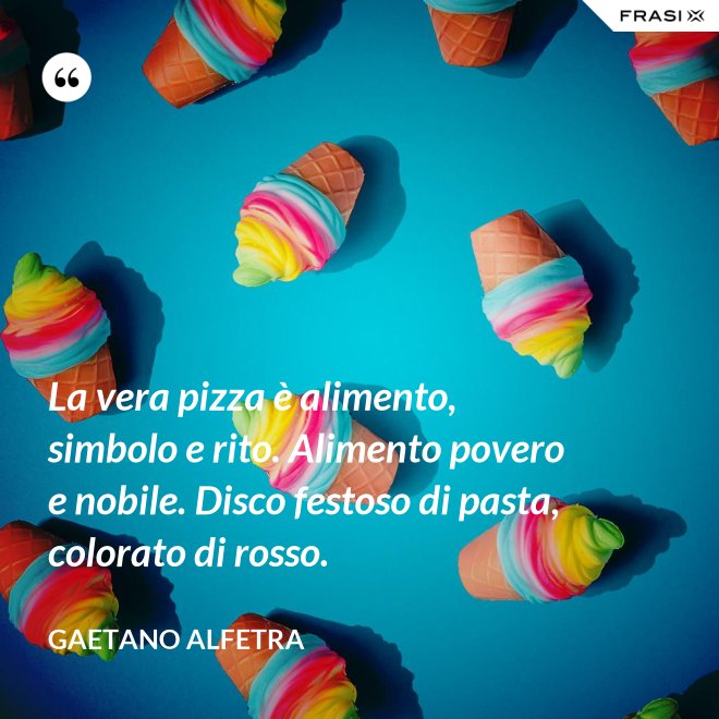 La vera pizza è alimento, simbolo e rito. Alimento povero e nobile. Disco festoso di pasta, colorato di rosso. - Gaetano Alfetra