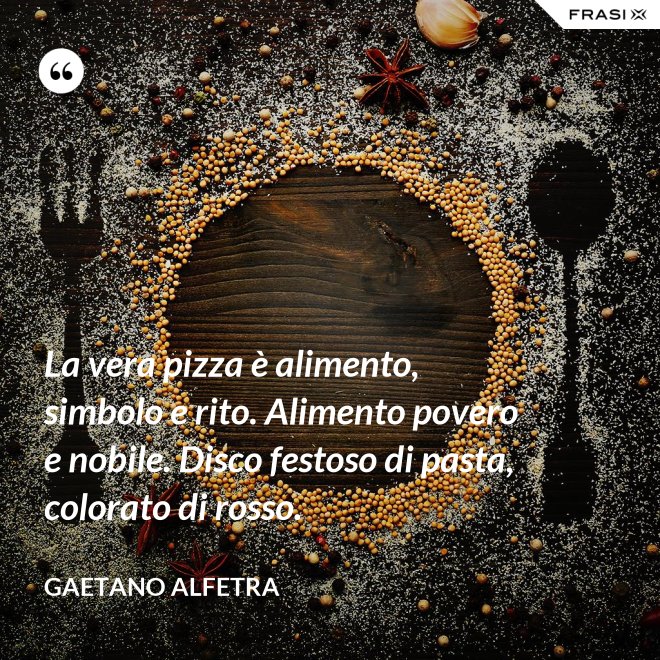 La vera pizza è alimento, simbolo e rito. Alimento povero e nobile. Disco festoso di pasta, colorato di rosso. - Gaetano Alfetra