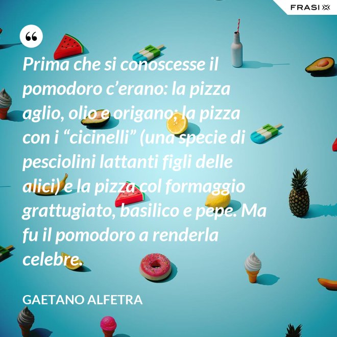 Prima che si conoscesse il pomodoro c’erano: la pizza aglio, olio e origano; la pizza con i “cicinelli” (una specie di pesciolini lattanti figli delle alici) e la pizza col formaggio grattugiato, basilico e pepe. Ma fu il pomodoro a renderla celebre. - Gaetano Alfetra