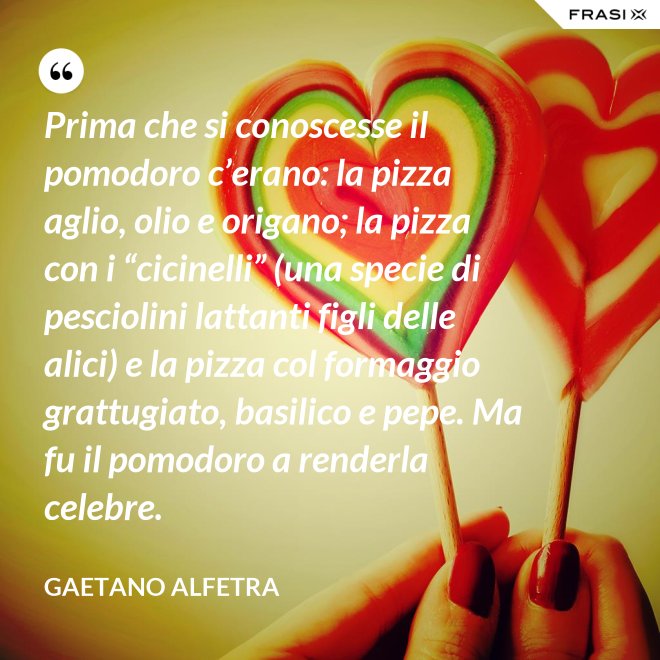 Prima che si conoscesse il pomodoro c’erano: la pizza aglio, olio e origano; la pizza con i “cicinelli” (una specie di pesciolini lattanti figli delle alici) e la pizza col formaggio grattugiato, basilico e pepe. Ma fu il pomodoro a renderla celebre. - Gaetano Alfetra