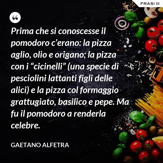 Prima che si conoscesse il pomodoro c’erano: la pizza aglio, olio e origano; la pizza con i “cicinelli” (una specie di pesciolini lattanti figli delle alici) e la pizza col formaggio grattugiato, basilico e pepe. Ma fu il pomodoro a renderla celebre. - Gaetano Alfetra