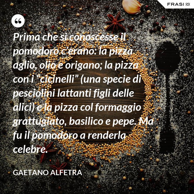 Prima che si conoscesse il pomodoro c’erano: la pizza aglio, olio e origano; la pizza con i “cicinelli” (una specie di pesciolini lattanti figli delle alici) e la pizza col formaggio grattugiato, basilico e pepe. Ma fu il pomodoro a renderla celebre. - Gaetano Alfetra