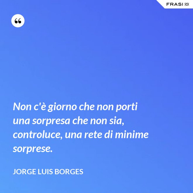Non c'è giorno che non porti una sorpresa che non sia, controluce, una rete di minime sorprese. - Jorge Luis Borges