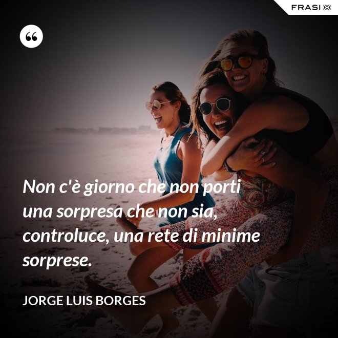 Non c'è giorno che non porti una sorpresa che non sia, controluce, una rete di minime sorprese. - Jorge Luis Borges