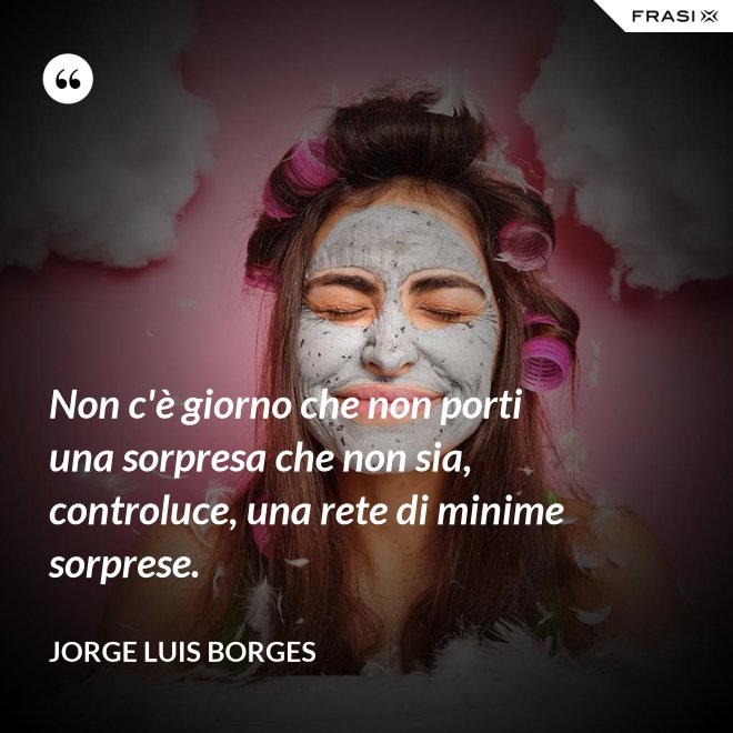 Non c'è giorno che non porti una sorpresa che non sia, controluce, una rete di minime sorprese. - Jorge Luis Borges
