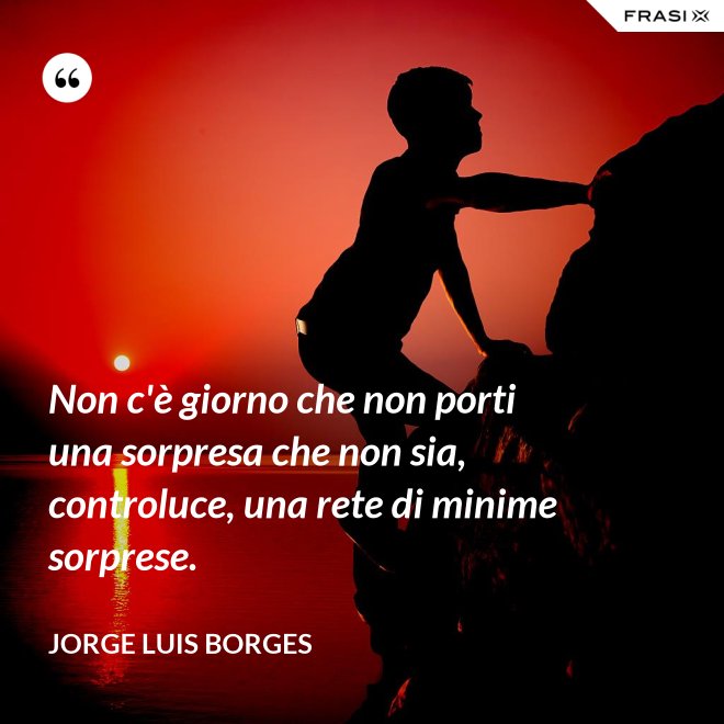Non c'è giorno che non porti una sorpresa che non sia, controluce, una rete di minime sorprese. - Jorge Luis Borges