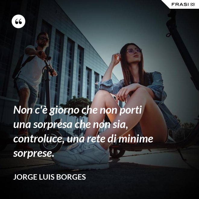 Non c'è giorno che non porti una sorpresa che non sia, controluce, una rete di minime sorprese. - Jorge Luis Borges