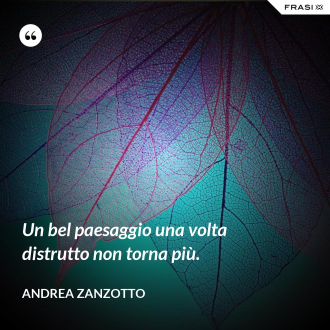 Un bel paesaggio una volta distrutto non torna più. - Andrea Zanzotto