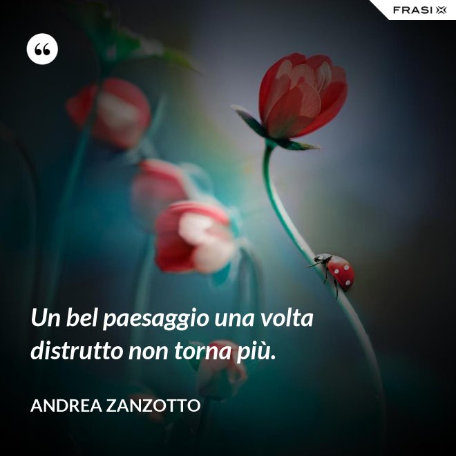 Un bel paesaggio una volta distrutto non torna più. - Andrea Zanzotto