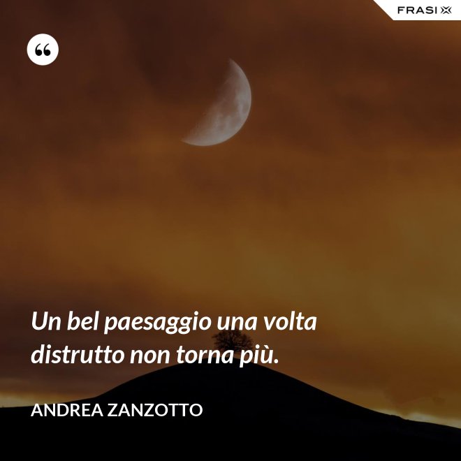 Un bel paesaggio una volta distrutto non torna più. - Andrea Zanzotto