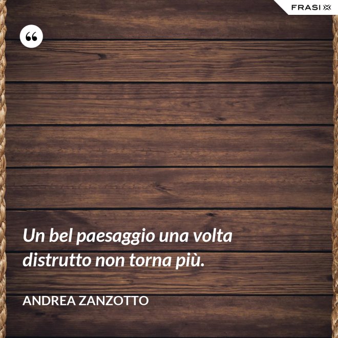 Un bel paesaggio una volta distrutto non torna più. - Andrea Zanzotto