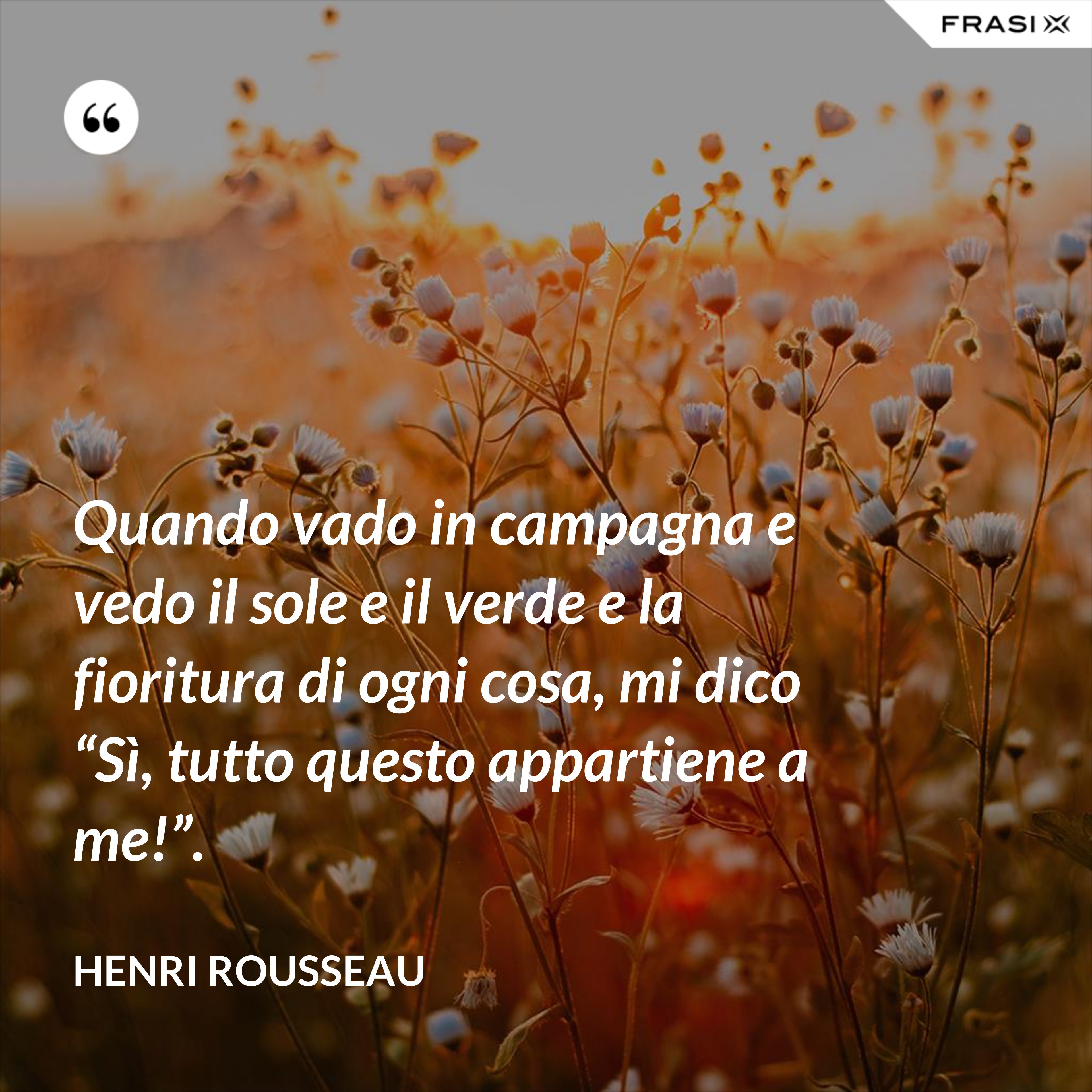 Quando vado in campagna e vedo il sole e il verde e la fioritura di ogni cosa, mi dico “Sì, tutto questo appartiene a me!”. - Henri Rousseau